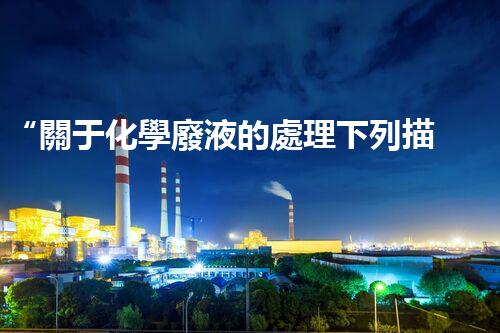 “關于化學廢液的處理下列描述正確的是——環(huán)保新篇章，清潔生產新標桿”